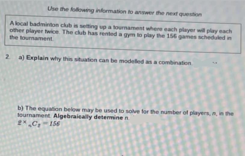 Use the following information to answer the next question
A local badminton club is setting up a tournament where each player will play each
other player twice. The club has rented a gym to play the 156 games scheduled in
the tournament.
2.
a) Explain why this situation can be modelled as a combination.
b) The equation below may be used to solve for the number of players, n, in the
tournament. Algebraically determine n.
2x C₂=156