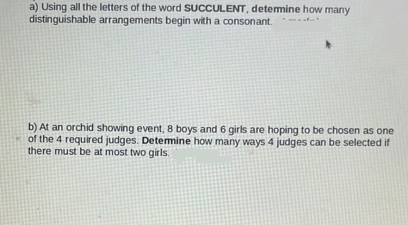 a) Using all the letters of the word SUCCULENT, determine how many
distinguishable arrangements begin with a consonant.
b) At an orchid showing event, 8 boys and 6 girls are hoping to be chosen as one
of the 4 required judges. Determine how many ways 4 judges can be selected if
there must be at most two girls.