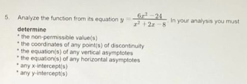 5.
6²-24
x²+2x-8
Analyze the function from its equation y
determine
the non-permissible value(s)
.
.
the coordinates of any point(s) of discontinuity
the equation(s) of any vertical asymptotes
the equation(s) of any horizontal asymptotes
any x-intercept(s)
.
any y-intercept(s)
In your analysis you must