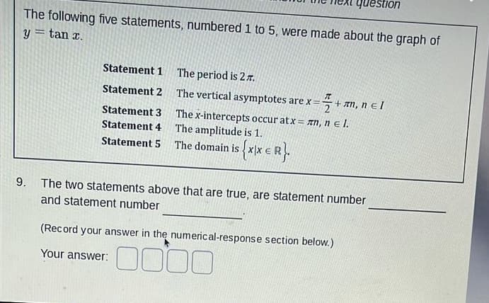 question
The following five statements, numbered 1 to 5, were made about the graph of
y = tan x.
Statement 1
The period is 27.
Statement 2
The vertical asymptotes are x=-
+ πη, n el
Statement 3
The x-intercepts occur atx= n, nl.
The amplitude is 1.
Statement 4
Statement 5
The domain is ${XIX ER}.
9.
The two statements above that are true, are statement number
and statement number
(Record your answer in the numerical-response section below.)
Your answer:
0000