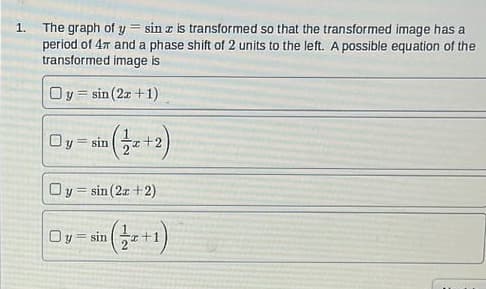 1.
=
The graph of y sin z is transformed so that the transformed image has a
period of 4m and a phase shift of 2 units to the left. A possible equation of the
transformed image is
Oy sin (2x+1)
Oy = sin
√(√2/2 x + 2
Oy=sin(2x + 2)
O y = sin