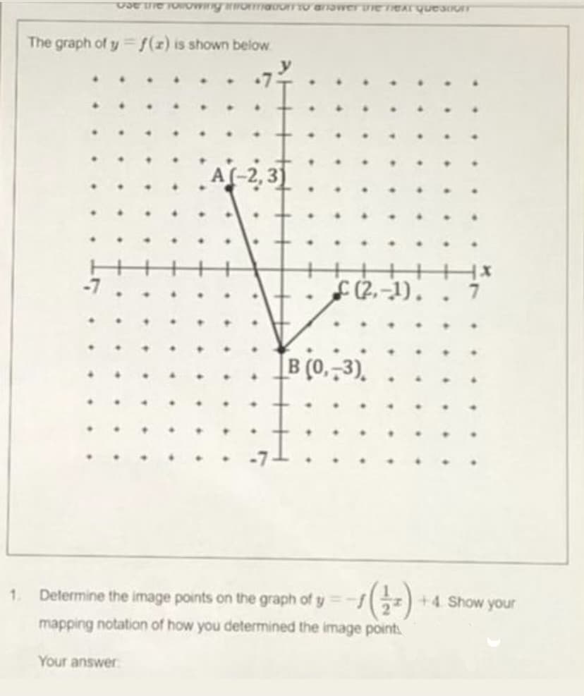 Use the following information to answer the next question
(2-1).
7
The graph of y=f(z) is shown below
A(-2,3)
B (0,-3),
1.
Determine the image points on the graph of y 1 (+/+)
mapping notation of how you determined the image points
Your answer
.
+4. Show your