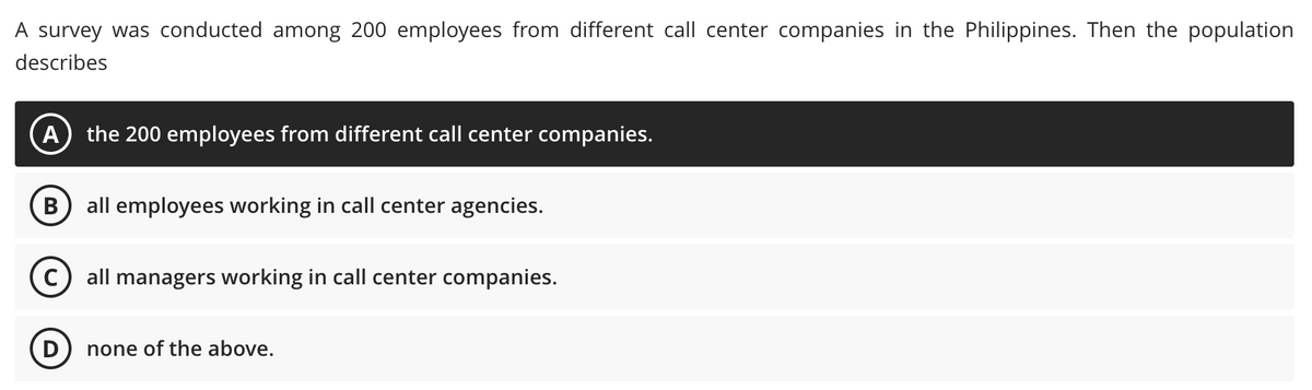 A survey was conducted among 200 employees from different call center companies in the Philippines. Then the population
describes
A the 200 employees from different call center companies.
B all employees working in call center agencies.
C) all managers working in call center companies.
none of the above.