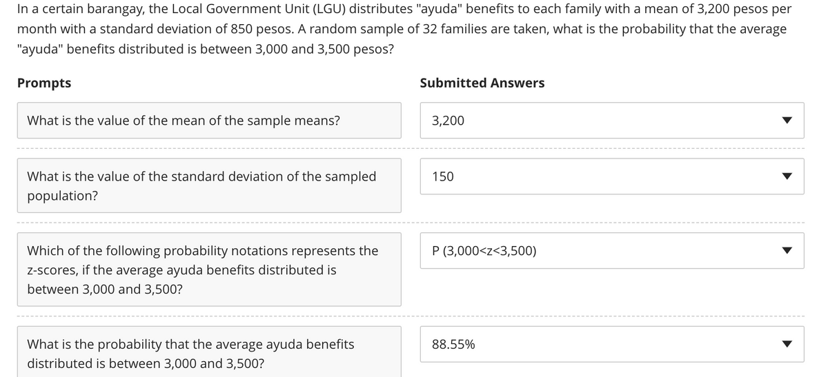 In a certain barangay, the Local Government Unit (LGU) distributes "ayuda" benefits to each family with a mean of 3,200 pesos per
month with a standard deviation of 850 pesos. A random sample of 32 families are taken, what the probability that the average
"ayuda" benefits distributed is between 3,000 and 3,500 pesos?
Prompts
Submitted Answers
What is the value of the mean of the sample means?
3,200
150
What is the value of the standard deviation of the sampled
population?
P (3,000<z<3,500)
Which of the following probability notations represents the
z-scores, if the average ayuda benefits distributed is
between 3,000 and 3,500?
88.55%
What is the probability that the average ayuda benefits
distributed is between 3,000 and 3,500?