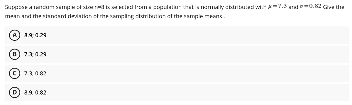Suppose a random sample of size n=8 is selected from a population that is normally distributed with μ=7.3 and a=0.82 Give the
mean and the standard deviation of the sampling distribution of the sample means.
A
8.9; 0.29
B
7.3; 0.29
(C) 7.3, 0.82
D) 8.9, 0.82