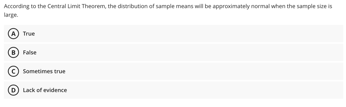 According to the Central Limit Theorem, the distribution of sample means will be approximately normal when the sample size is
large.
A True
B
False
Sometimes true
Lack of evidence
D