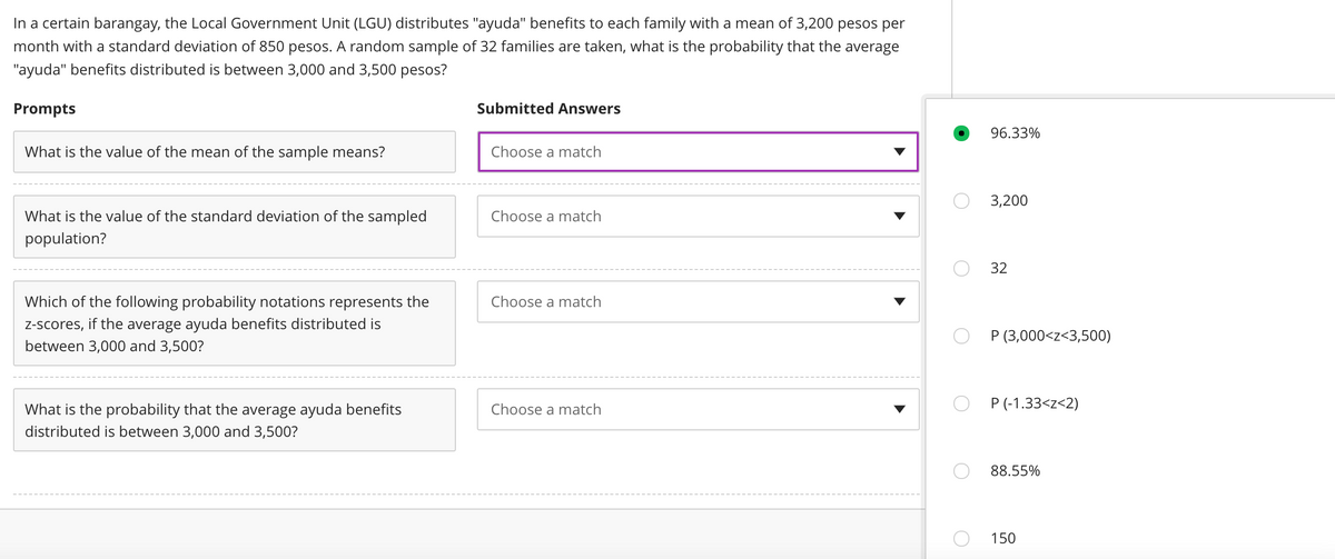 In a certain barangay, the Local Government Unit (LGU) distributes "ayuda" benefits to each family with a mean of 3,200 pesos per
month with a standard deviation of 850 pesos. A random sample of 32 families are taken, what is the probability that the average
"ayuda" benefits distributed is between 3,000 and 3,500 pesos?
Prompts
Submitted Answers
What is the value of the mean of the sample means?
Choose a match
Choose a match
What is the value of the standard deviation of the sampled
population?
Choose a match
Which of the following probability notations represents the
z-scores, if the average ayuda benefits distributed is
between 3,000 and 3,500?
Choose a match
What is the probability that the average ayuda benefits
distributed is between 3,000 and 3,500?
96.33%
3,200
32
P (3,000<z<3,500)
P (-1.33<z<2)
88.55%
150