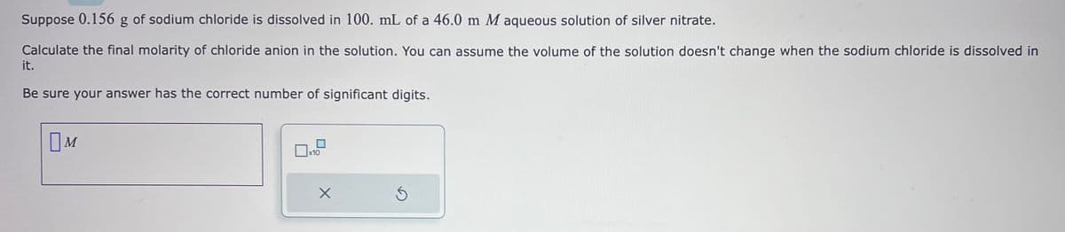 Suppose 0.156 g of sodium chloride is dissolved in 100. mL of a 46.0 m M aqueous solution of silver nitrate.
Calculate the final molarity of chloride anion in the solution. You can assume the volume of the solution doesn't change when the sodium chloride is dissolved in
it.
Be sure your answer has the correct number of significant digits.
M
x10
X
Ś