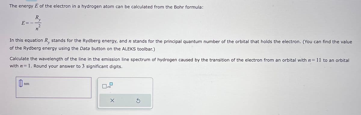 The energy E of the electron in a hydrogen atom can be calculated from the Bohr formula:
--2/2
R.
y
n
E
In this equation R, stands for the Rydberg energy, and n stands for the principal quantum number of the orbital that holds the electron. (You can find the value
of the Rydberg energy using the Data button on the ALEKS toolbar.)
Calculate the wavelength of the line in the emission line spectrum of hydrogen caused by the transition of the electron from an orbital with n= 11 to an orbital
with n= 1. Round your answer to 3 significant digits.
nm
0
10
X
Ś