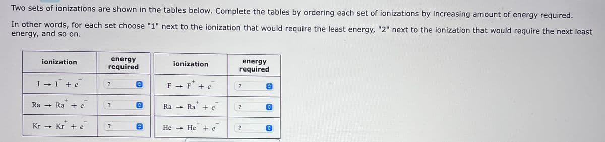 Two sets of ionizations are shown in the tables below. Complete the tables by ordering each set of ionizations by increasing amount of energy required.
In other words, for each set choose "1" next to the ionization that would require the least energy, "2" next to the ionization that would require the next least
energy, and so on.
ionization
I → I + e
Ra
+
→ Ra + e
+
Kr→ Kr + e
energy
required
?
?
?
ionization
+
F→ F + e
+
Ra Ra te
+
He He + e
energy
required
?
?
?
Ⓒ