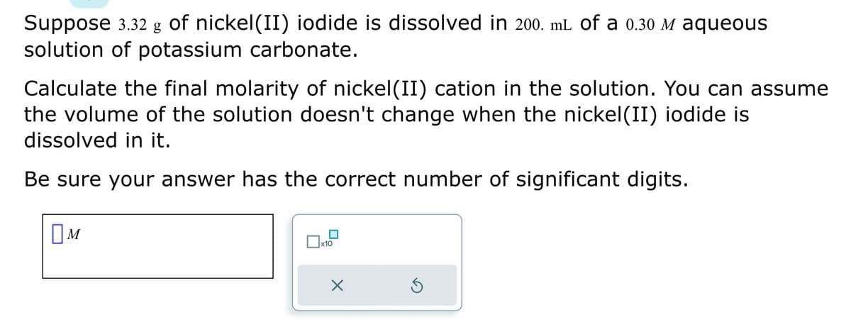Suppose 3.32 g of nickel(II) iodide is dissolved in 200. mL of a 0.30 è aqueous
solution of potassium carbonate.
Calculate the final molarity of nickel(II) cation in the solution. You can assume
the volume of the solution doesn't change when the nickel(II) iodide is
dissolved in it.
Be sure your answer has the correct number of significant digits.
Ом
M
x10
X
Ś