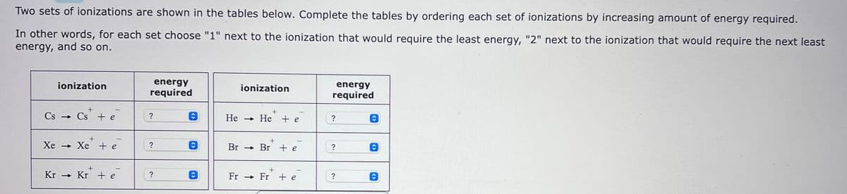 Two sets of ionizations are shown in the tables below. Complete the tables by ordering each set of ionizations by increasing amount of energy required.
In other words, for each set choose "1" next to the ionization that would require the least energy, "2" next to the ionization that would require the next least
energy, and so on.
ionization
+
Cs Cs + e
+
Xe → Xe te
+
Kr→ Kr + e
energy
required
?
?
?
O
ionization
He → He + e
Br→ Br te
+
Fr → Fr + e
energy
required
?
?
?