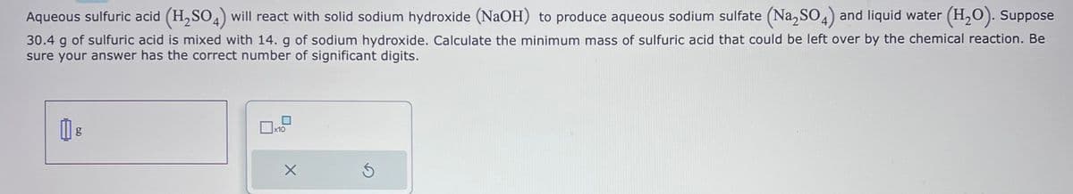 Aqueous sulfuric acid (H₂SO4) will react with solid sodium hydroxide (NaOH) to produce aqueous sodium sulfate (Na₂SO4) and liquid water (H₂O). Suppose
30.4 g of sulfuric acid is mixed with 14. g of sodium hydroxide. Calculate the minimum mass of sulfuric acid that could be left over by the chemical reaction. Be
sure your answer has the correct number of significant digits.
g
x10
X
S