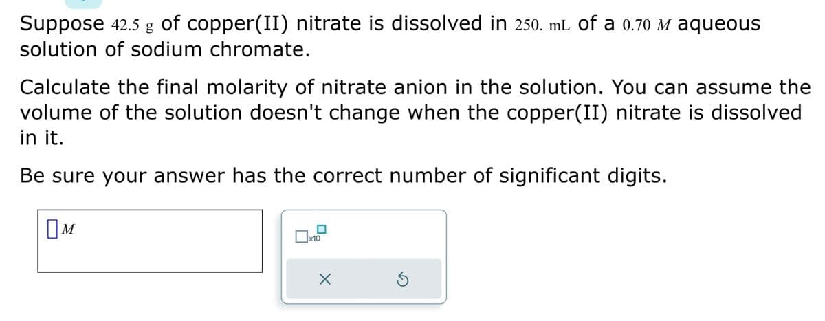 Suppose 42.5 g of copper(II) nitrate is dissolved in 250. mL of a 0.70 M aqueous
solution of sodium chromate.
Calculate the final molarity of nitrate anion in the solution. You can assume the
volume of the solution doesn't change when the copper(II) nitrate is dissolved
in it.
Be sure your answer has the correct number of significant digits.
M
x10
X