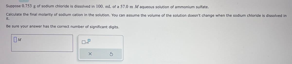 Suppose 0.753 g of sodium chloride is dissolved in 100. mL of a 57.0 m M aqueous solution of ammonium sulfate.
Calculate the final molarity of sodium cation in the solution. You can assume the volume of the solution doesn't change when the sodium chloride is dissolved in
it.
Be sure your answer has the correct number of significant digits.
M
Дхо
X
Ś