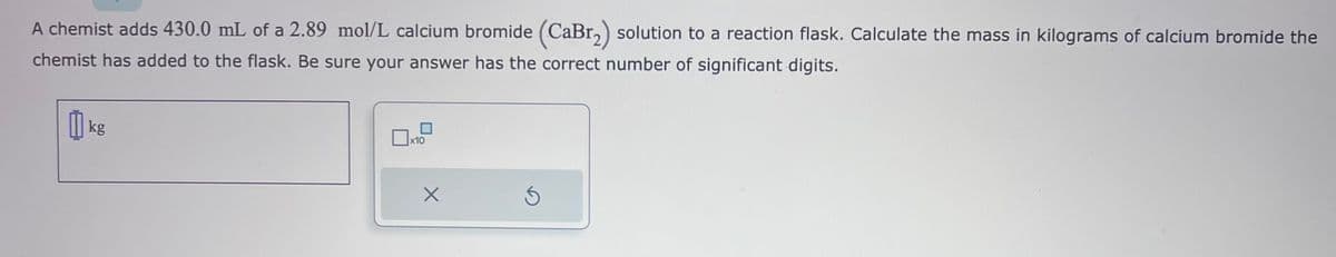 A chemist adds 430.0 mL of a 2.89 mol/L calcium bromide (CaBr₂) solution to a reaction flask. Calculate the mass in kilograms of calcium bromide the
chemist has added to the flask. Be sure your answer has the correct number of significant digits.
kg
X10
X
S