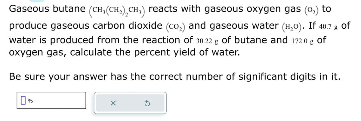 2
Gaseous butane (CH₂(CH₂)₂CH₂) reacts with gaseous oxygen gas (0₂) to
produce gaseous carbon dioxide (co₂) and gaseous water (H₂o). If 40.7 g of
water is produced from the reaction of 30.22 g of butane and 172.0 g of
oxygen gas, calculate the percent yield of water.
Be sure your answer has the correct number of significant digits in it.
%
X
Ś