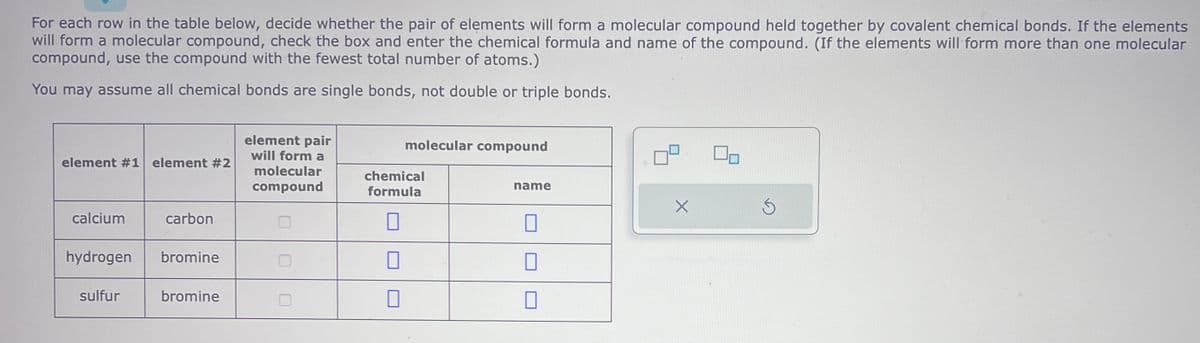 For each row in the table below, decide whether the pair of elements will form a molecular compound held together by covalent chemical bonds. If the elements
will form a molecular compound, check the box and enter the chemical formula and name of the compound. (If the elements will form more than one molecular
compound, use the compound with the fewest total number of atoms.)
You may assume all chemical bonds are single bonds, not double or triple bonds.
element #1 element #2
calcium
hydrogen
sulfur
carbon
bromine
bromine
element pair
will form a
molecular
compound
molecular compound
chemical
formula
0
U
1
name
10
17
X
02
Ś