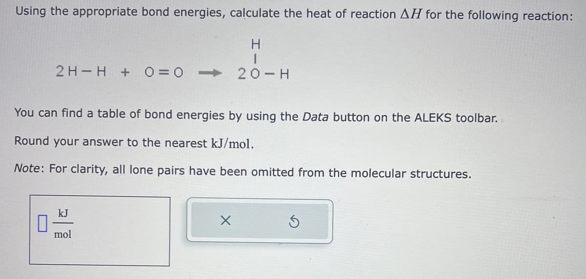 Using the appropriate bond energies, calculate the heat of reaction AH for the following reaction:
H
2 H H + 0 = 0 20-H
You can find a table of bond energies by using the Data button on the ALEKS toolbar.
Round your answer to the nearest kJ/mol.
Note: For clarity, all lone pairs have been omitted from the molecular structures.
1
kJ
mol
X
Ś