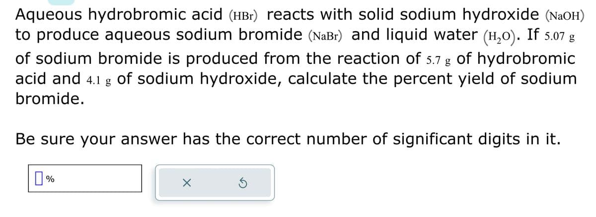 Aqueous hydrobromic acid (HBr) reacts with solid sodium hydroxide (NaOH)
to produce aqueous sodium bromide (NaBr) and liquid water (H₂O). If 5.07 g
of sodium bromide is produced from the reaction of 5.7 g of hydrobromic
acid and 4.1 g of sodium hydroxide, calculate the percent yield of sodium
bromide.
Be sure your answer has the correct number of significant digits in it.
%
X
Ś