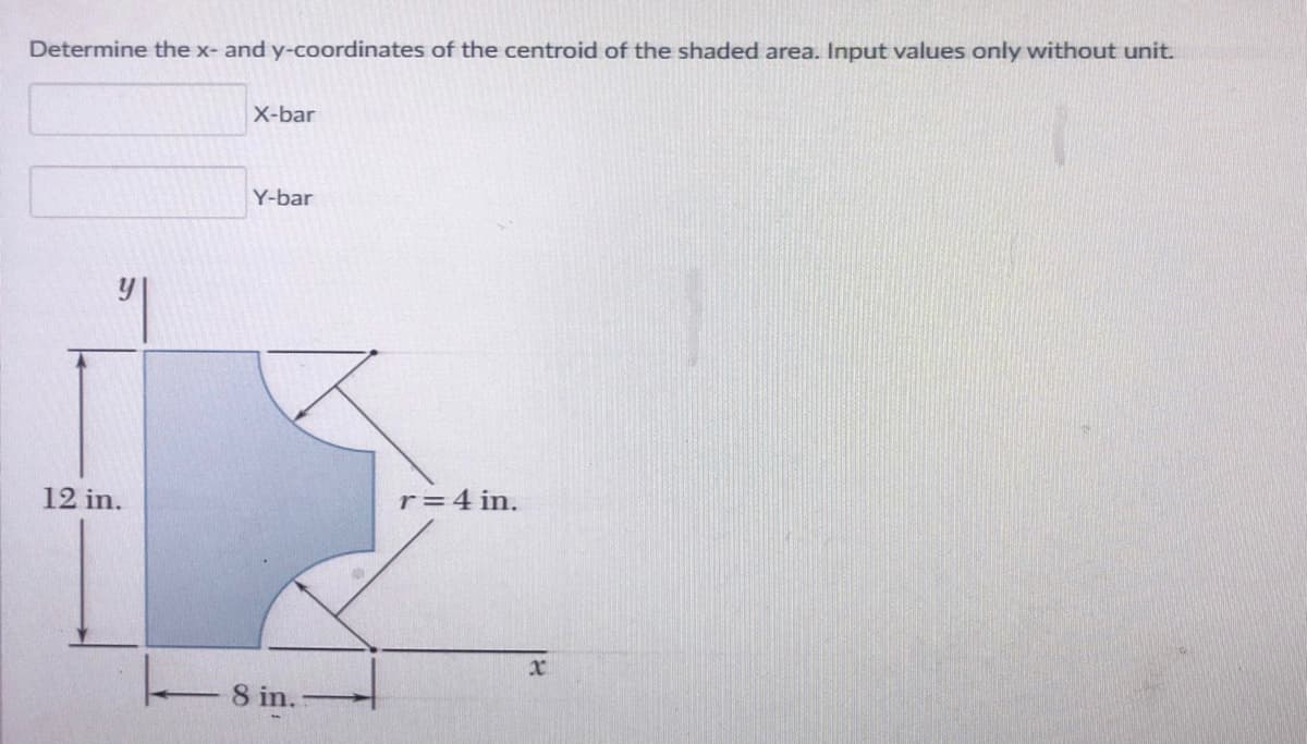 Determine the x- and y-coordinates of the centroid of the shaded area. Input values only without unit.
X-bar
Y-bar
12 in.
r=4 in.
8 in.
