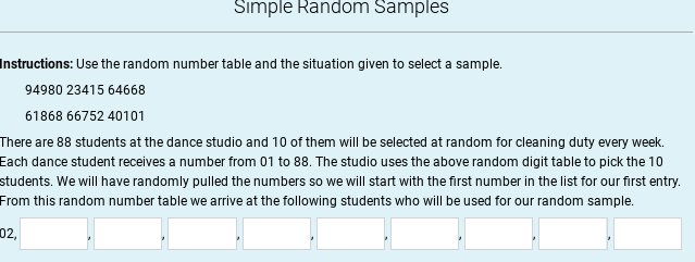 Simple Random Samples
Instructions: Use the random number table and the situation given to select a sample.
94980 23415 64668
61868 66752 40101
There are 88 students at the dance studio and 10 of them will be selected at random for cleaning duty every week.
Each dance student receives a number from 01 to 88. The studio uses the above random digit table to pick the 10
students. We will have randomly pulled the numbers so we will start with the first number in the list for our first entry.
From this random number table we arrive at the following students who will be used for our random sample.
02,
