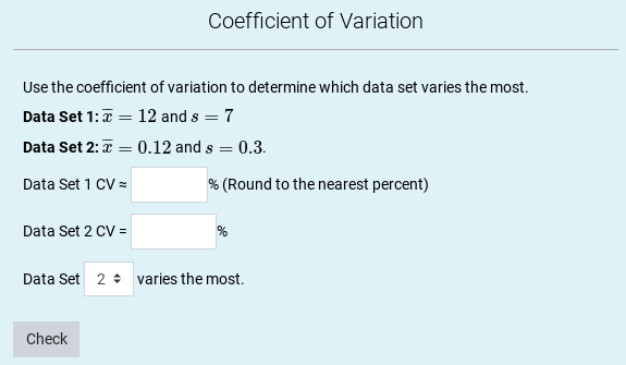 Coefficient of Variation
Use the coefficient of variation to determine which data set varies the most.
Data Set 1:7 = 12 and s = 7
Data Set 2:x = 0.12 and s = 0.3.
%3D
Data Set 1 CV =
% (Round to the nearest percent)
Data Set 2 CV =
Data Set 2 + varies the most.
Check
