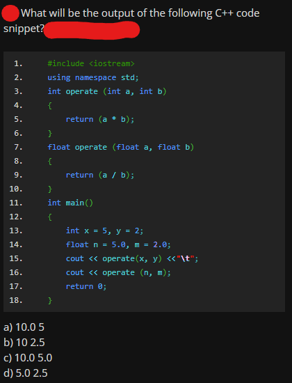 What will be the output of the following C++ code
snippet?
1.
#include <iostream>
2.
using namespace std;
3.
int operate (int a, int b)
4.
{
5.
return (a * b);
6.
7.
float operate (float a, float b)
8.
{
9.
return (a / b);
10.
}
11.
int main()
{
int x = 5, y = 2;
12.
13.
14.
float n =
5.0, m = 2.0;
15.
cout <« operate(x, y) <«"\t";
16.
cout <« operate (n, m);
17.
return 0;
18.
a) 10.0 5
b) 10 2.5
c) 10.0 5.0
d) 5.0 2.5
