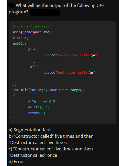 What will be the output of the following C++
program?
#include <iostream>
using namespace std;
class A{
public:
A(){
cout<« "Constructor called\n";
~A(){
cout<< "Destructor called\n";
}
};
int main(int argc, char const *argv[])
A *a = new A[5];
delete[] a;
return 0;
a) Segmentation fault
b) "Constructor called" five times and then
"Destructor called" five times
c) "Constructor called" five times and then
"Destructor called" once
d) Error
