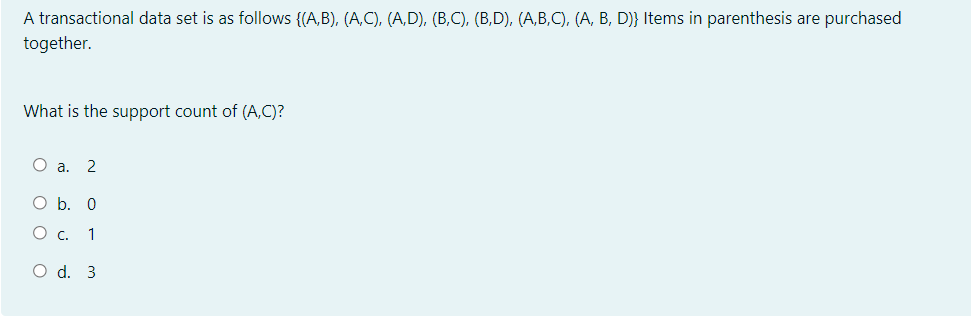 A transactional data set is as follows {(A,B), (A,C), (A,D), (B,C), (B,D), (A,B,C), (A, B, D)} Items in parenthesis are purchased
together.
What is the support count of (A,C)?
О а. 2
O b. 0
О с. 1
O d. 3
