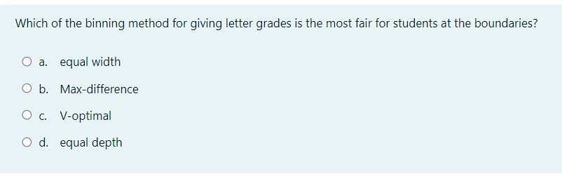 Which of the binning method for giving letter grades is the most fair for students at the boundaries?
O a. equal width
O b. Max-difference
O . V-optimal
O d. equal depth
