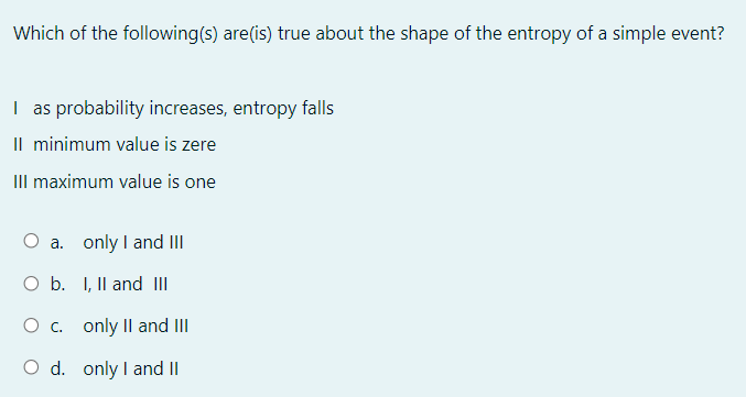 Which of the following(s) are(is) true about the shape of the entropy of a simple event?
I as probability increases, entropy falls
Il minimum value is zere
IIl maximum value is one
O a. only I and III
O b. I, Il and III
O c. only II and III
O d. only I and II
