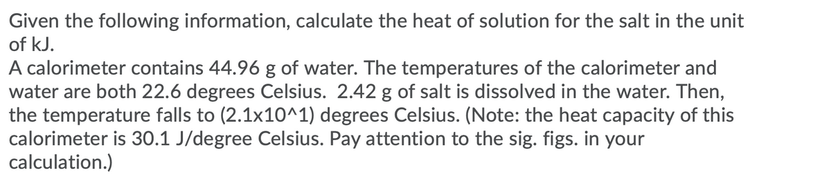 Given the following information, calculate the heat of solution for the salt in the unit
of kJ.
A calorimeter contains 44.96 g of water. The temperatures of the calorimeter and
water are both 22.6 degrees Celsius. 2.42 g of salt is dissolved in the water. Then,
the temperature falls to (2.1x10^1) degrees Celsius. (Note: the heat capacity of this
calorimeter is 30.1 J/degree Celsius. Pay attention to the sig. figs. in your
calculation.)
