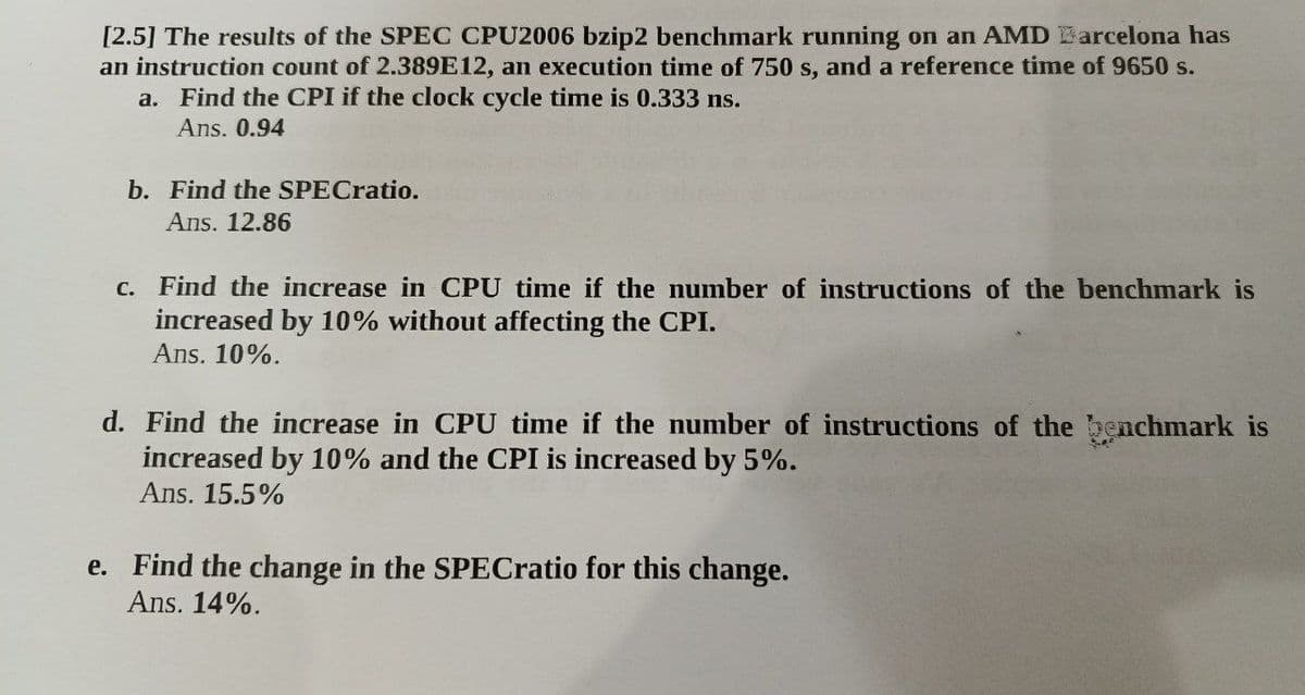 [2.5] The results of the SPEC CPU2006 bzip2 benchmark running on an AMD Barcelona has
an instruction count of 2.389E12, an execution time of 750 s, and a reference time of 9650 s.
a. Find the CPI if the clock cycle time is 0.333 ns.
Ans. 0.94
b. Find the SPECratio.
Ans. 12.86
c. Find the increase in CPU time if the number of instructions of the benchmark is
increased by 10% without affecting the CPI.
Ans. 10%.
d. Find the increase in CPU time if the number of instructions of the benchmark is
increased by 10% and the CPI is increased by 5%.
Ans. 15.5%
e. Find the change in the SPECratio for this change.
Ans. 14%.