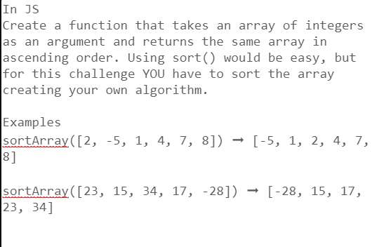 In JS
Create a function that takes an array of integers
as an argument and returns the same array in
ascending order. Using sort() would be easy, but
for this challenge YOU have to sort the array
creating your own algorithm.
Examples
sortArray ([2, -5, 1, 4, 7, 8]) → [-5, 1, 2, 4, 7,
8]
sortArray ([23, 15, 34, 17, -28]) → [-28, 15, 17,
23, 34]
