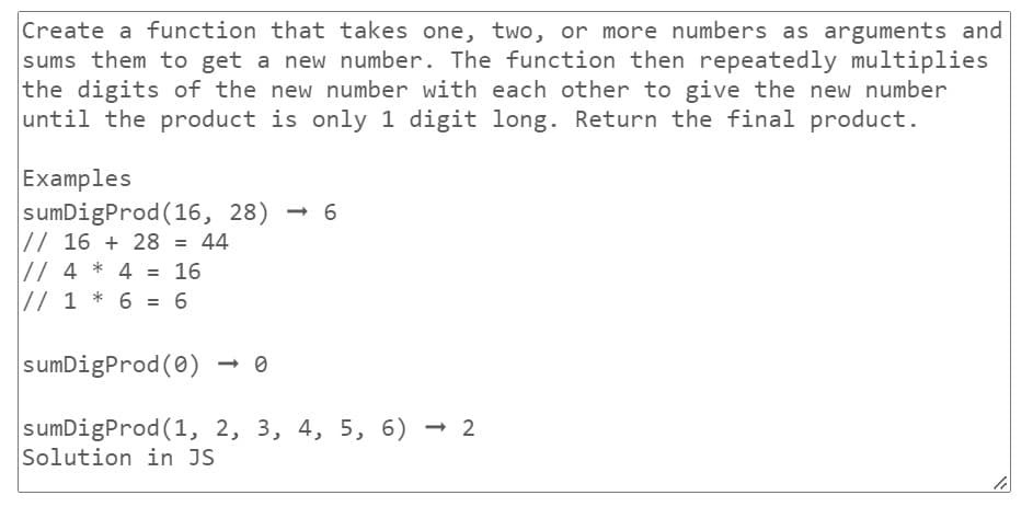 Create a function that takes one, two, or more numbers as arguments and
sums them to get a new number. The function then repeatedly multiplies
the digits of the new number with each other to give the new number
until the product is only 1 digit long. Return the final product.
Examples
sumDigProd (16, 28)
// 16+ 28 = 44
*
// 4 4 = 16
// 1 * 6 = 6
<->6
sumDigProd (0)
sumDigProd (1, 2, 3, 4, 5, 6) - 2
Solution in JS