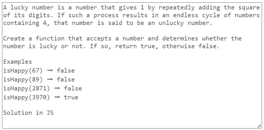 A lucky number is a number that gives 1 by repeatedly adding the square
of its digits. If such a process results in an endless cycle of numbers
containing 4, that number is said to be an unlucky number.
Create a function that accepts a number and determines whether the
number is lucky or not. If so, return true, otherwise false.
Examples
isHappy (67) → false
isHappy (89)
false
isHappy (2871) → false
isHappy (3970) → true
Solution in JS
li