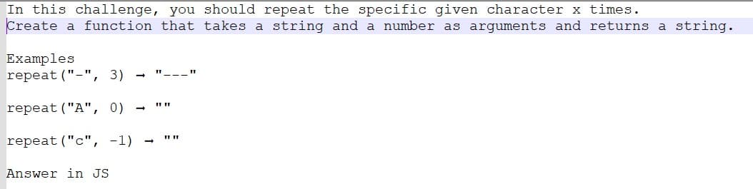 In this challenge, you should repeat the specific given character x times.
Create a function that takes a string and a number as arguments and returns a string.
Examples
repeat ("-", 3) -
repeat ("A", 0)
-
repeat ("c", -1) -
Answer in JS
1111
11 11
III