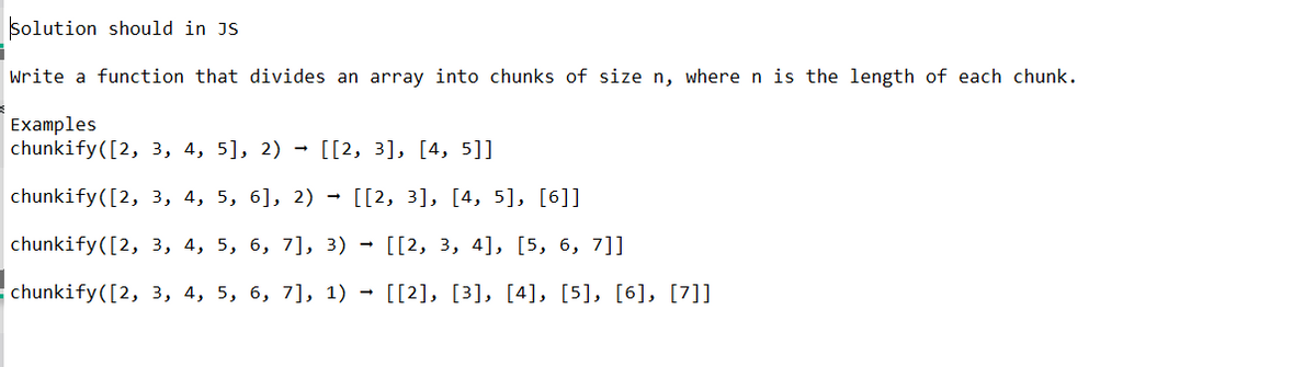 Solution should in JS
Write a function that divides an array into chunks of size n, where n is the length of each chunk.
Examples
chunkify([2, 3, 4, 5], 2) → [[2, 3], [4, 5]]
chunkify ([2, 3, 4, 5, 6], 2) → [[2, 3], [4, 5], [6]]
chunkify([2, 3, 4, 5, 6, 7], 3) → [[2, 3, 4], [5, 6, 7]]
chunkify([2, 3, 4, 5, 6, 7], 1) → [[2], [3], [4], [5], [6], [7]]