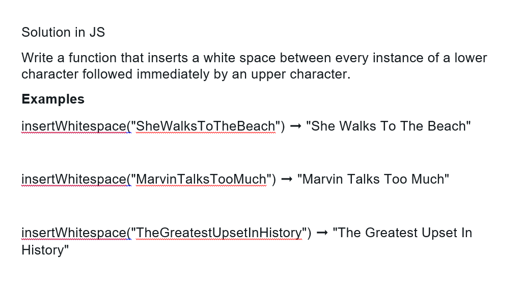 Solution in JS
Write a function that inserts a white space between every instance of a lower
character followed immediately by an upper character.
Examples
insert Whitespace("SheWalksToTheBeach")
→
"She Walks To The Beach"
insertWhitespace("MarvinTalks TooMuch") "Marvin Talks Too Much"
History"
insertWhitespace("The GreatestUpsetlnHistory") → "The Greatest Upset In