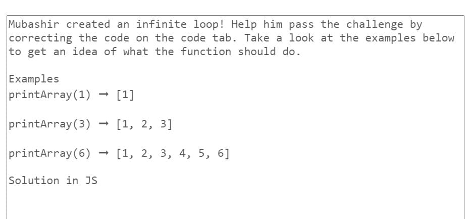 Mubashir created an infinite loop! Help him pass the challenge by
correcting the code on the code tab. Take a look at the examples below
to get an idea of what the function should do.
Examples
printArray (1) - [1]
printArray (3)
printArray (6)
Solution in JS
[1, 2, 3]
[1, 2, 3, 4, 5, 6]