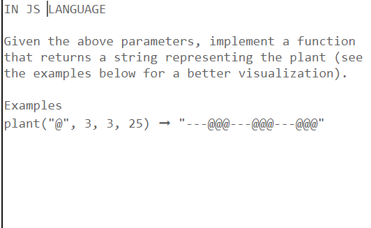 IN JS LANGUAGE
Given the above parameters, implement a function
that returns a string representing the plant (see
the examples below for a better visualization).
Examples
plant("@", 3, 3, 25) "---@@@_@@@---@@@"