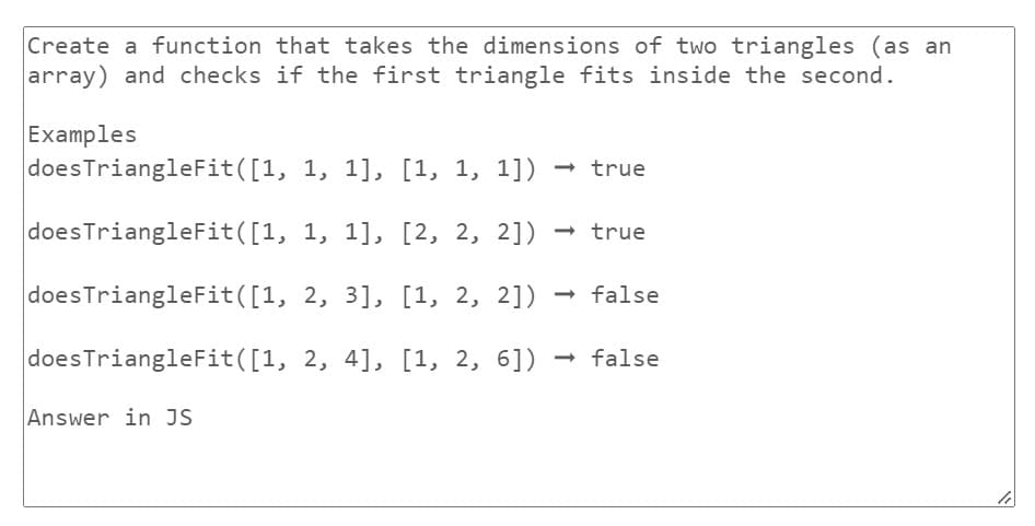 Create a function that takes the dimensions of two triangles (as an
array) and checks if the first triangle fits inside the second.
Examples
does TriangleFit([1,
does TriangleFit([1,
doesTriangleFit([1,
does TriangleFit([1,
Answer in JS
1, 1], [1, 1, 1]) → true
1, 1], [2, 2, 2]) → true
2, 3], [1, 2, 2]) → false
2, 4], [1, 2, 6]) → false