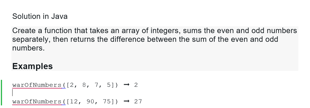 Solution in Java
Create a function that takes an array of integers, sums the even and odd numbers
separately, then returns the difference between the sum of the even and odd
numbers.
Examples
warOfNumbers ([2, 8, 7, 5]) → 2
warOfNumbers ([12, 90, 75]) 27
