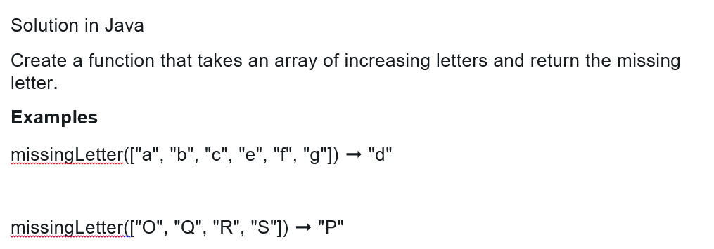 Solution in Java
Create a function that takes an array of increasing letters and return the missing
letter.
Examples
missing Letter (["a", "b", "c", "e", "f", "g"]) → "d"
missing Letter (["O", "Q", "R", "S"]) → "P"