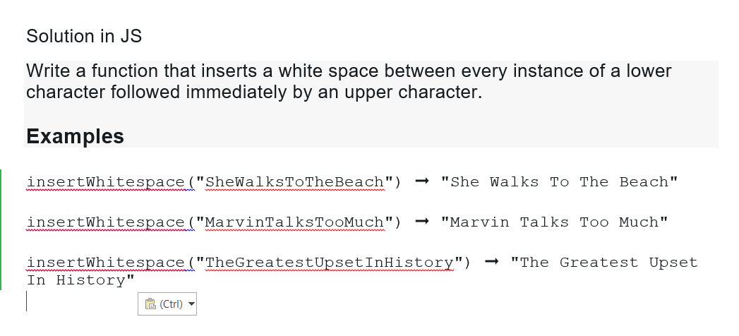 Solution in JS
Write a function that inserts a white space between every instance of a lower
character followed immediately by an upper character.
Examples
insert Whitespace ("SheWalksToTheBeach")
"She Walks To The Beach"
insertWhitespace ("MarvinTalksTooMuch") → "Marvin Talks Too Much"
insertWhitespace ("TheGreatestUpset InHistory") → "The Greatest Upset
In History"
(Ctrl) ▼