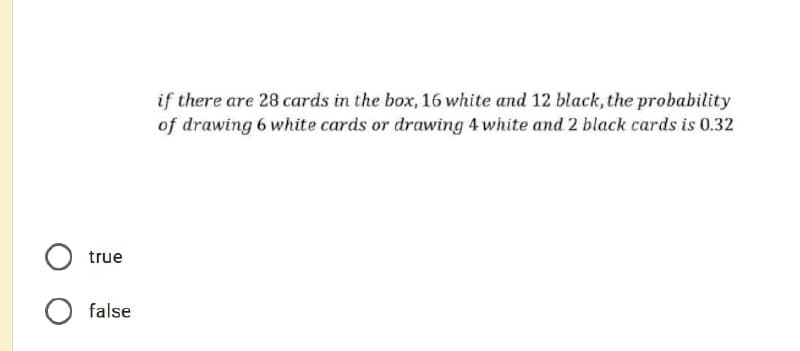 if there are 28 cards in the box, 16 white and 12 black, the probability
of drawing 6 white cards or drawing 4 white and 2 black cards is 0.32
true
false

