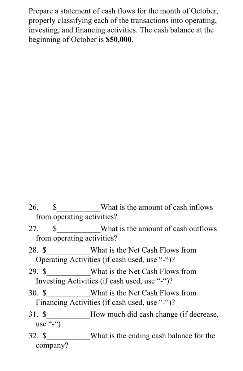 Prepare a statement of cash flows for the month of October,
properly classifying each of the transactions into operating,
investing, and financing activities. The cash balance at the
beginning of October is $50,000.
26.
$
What is the amount of cash inflows
from operating activities?
27.
$
What is the amount of cash outflows
from operating activities?
28. $
What is the Net Cash Flows from
Operating Activities (if cash used, use "-“)?
29. $
What is the Net Cash Flows from
Investing Activities (if cash used, use "-")?
30. $
What is the Net Cash Flows from
Financing Activities (if cash used, use "-")?
31. $
How much did cash change (if decrease,
use “-“)
32. $
What is the ending cash balance for the
company?
