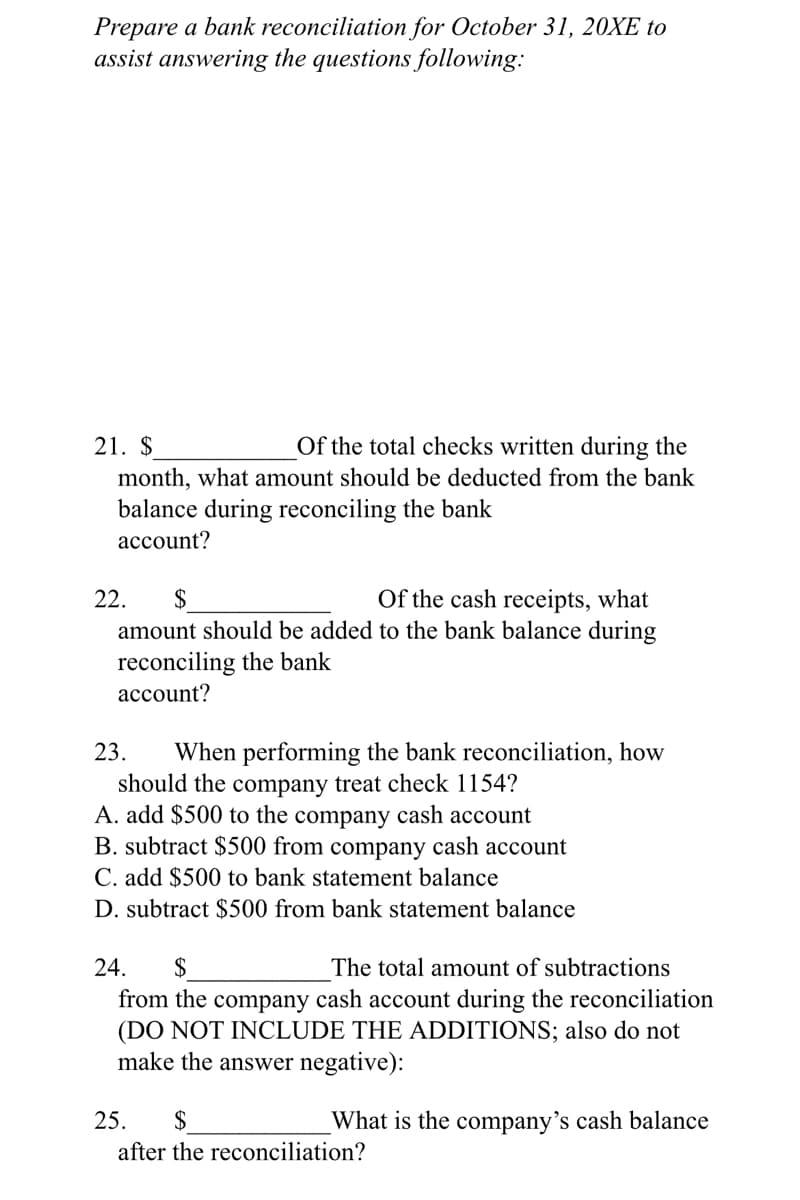 Prepare a bank reconciliation for October 31, 20XE to
assist answering the questions following:
21. $
Of the total checks written during the
month, what amount should be deducted from the bank
balance during reconciling the bank
account?
Of the cash receipts, what
amount should be added to the bank balance during
22.
2$
reconciling the bank
асcount?
23.
When performing the bank reconciliation, how
should the company treat check 1154?
A. add $500 to the company cash account
B. subtract $500 from company cash account
C. add $500 to bank statement balance
D. subtract $500 from bank statement balance
24.
2$
The total amount of subtractions
from the company cash account during the reconciliation
(DO NOT INCLUDE THE ADDITIONS; also do not
make the answer negative):
25.
2$
What is the company's cash balance
after the reconciliation?
