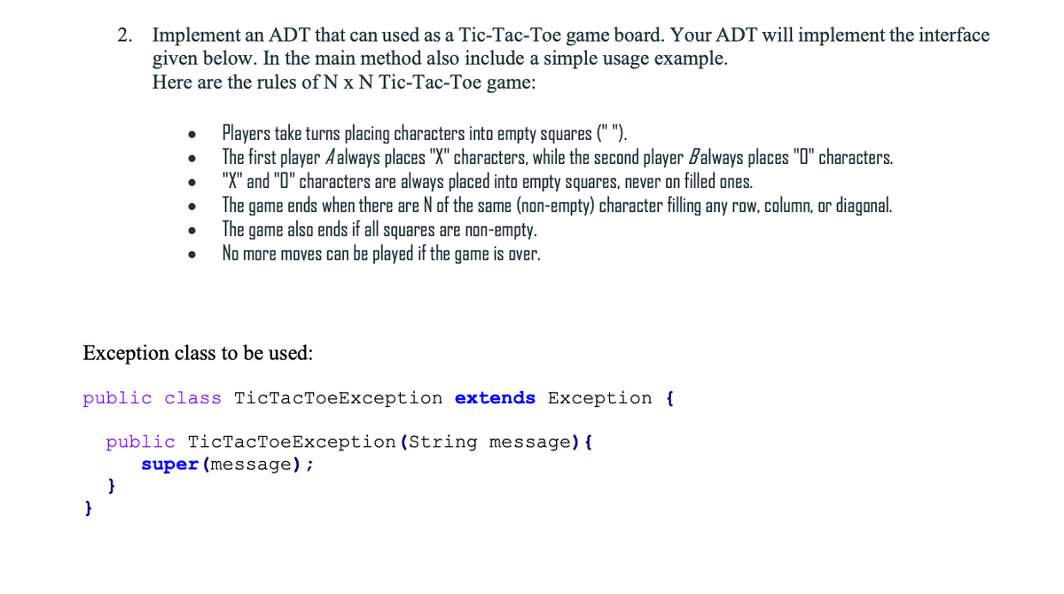 2. Implement an ADT that can used as a Tic-Tac-Toe game board. Your ADT will implement the interface
given below. In the main method also include a simple usage example.
Here are the rules of N x N Tic-Tac-Toe game:
Players take turns placing characters into empty squares (" ").
The first player Aalways places "X" characters, while the second player Balways places "0" characters.
"X" and "O" characters are always placed into empty squares, never on filled ones.
The game ends when there are N of the same (non-empty) character filling any row, column, or diagonal.
The
game also ends if all squares are non-empty.
No more moves can be played if the game is over.
Exception class to be used:
public cla:
TiсTaсТоеException
Exception {
public TicTacToeException (String message) {
super (message);
}
